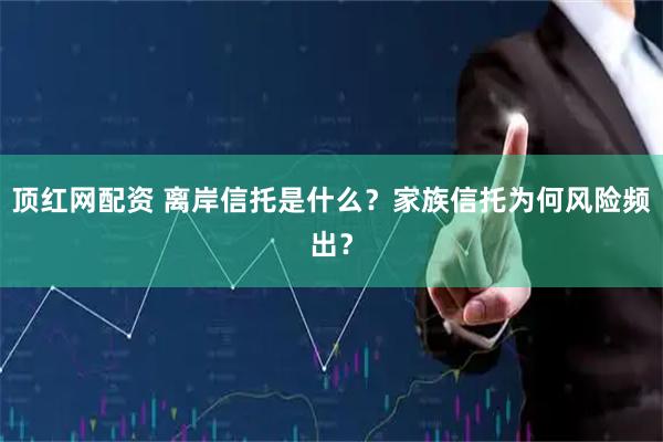 顶红网配资 离岸信托是什么？家族信托为何风险频出？