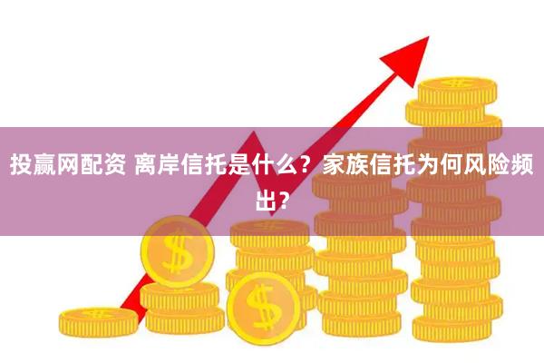投赢网配资 离岸信托是什么？家族信托为何风险频出？