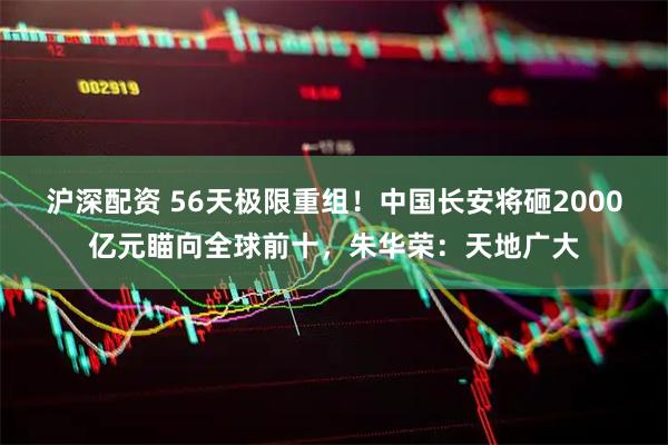 沪深配资 56天极限重组！中国长安将砸2000亿元瞄向全球前十，朱华荣：天地广大