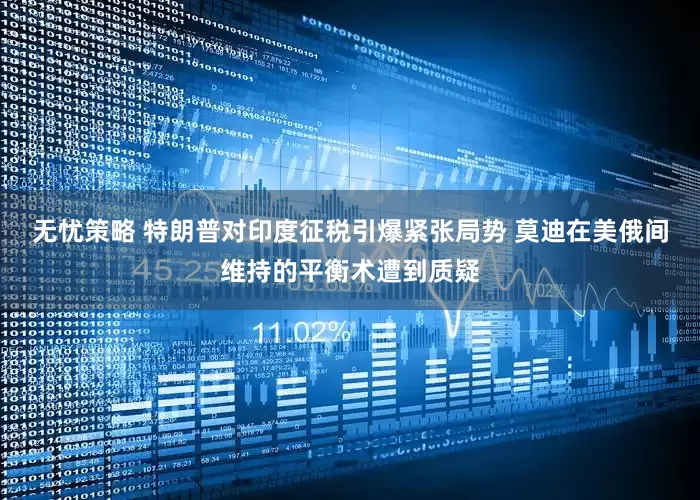 无忧策略 特朗普对印度征税引爆紧张局势 莫迪在美俄间维持的平衡术遭到质疑