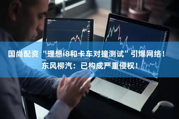 国尚配资 “理想i8和卡车对撞测试”引爆网络！ 东风柳汽：已构成严重侵权！