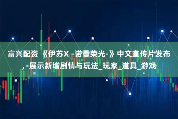 富兴配资 《伊苏X -诺曼荣光-》中文宣传片发布，展示新增剧情与玩法_玩家_道具_游戏