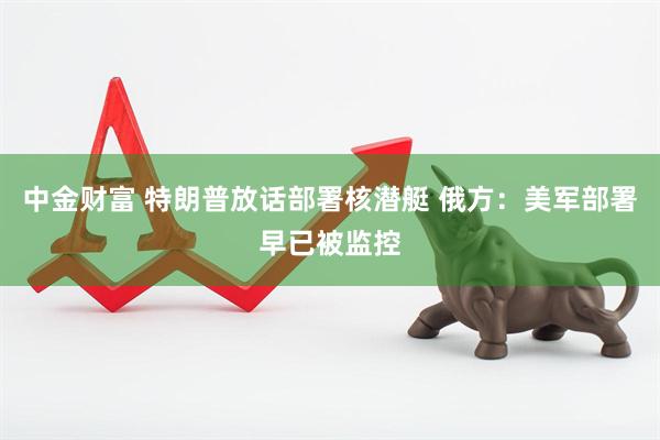 中金财富 特朗普放话部署核潜艇 俄方：美军部署早已被监控