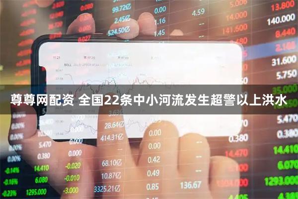 尊尊网配资 全国22条中小河流发生超警以上洪水