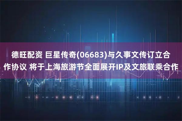 德旺配资 巨星传奇(06683)与久事文传订立合作协议 将于上海旅游节全面展开IP及文旅联乘合作