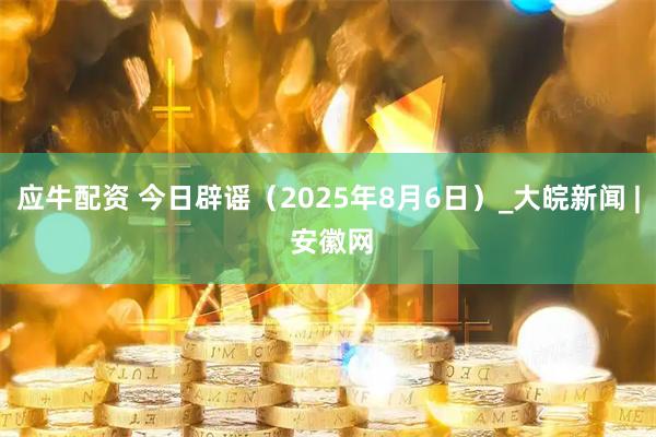 应牛配资 今日辟谣（2025年8月6日）_大皖新闻 | 安徽网