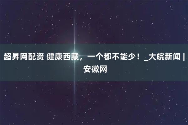 超昇网配资 健康西藏，一个都不能少！_大皖新闻 | 安徽网