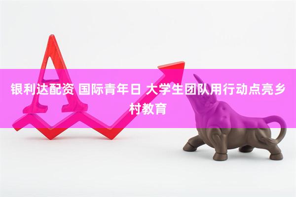 银利达配资 国际青年日 大学生团队用行动点亮乡村教育