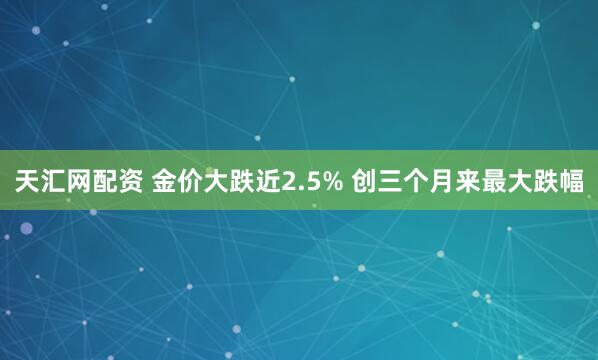 天汇网配资 金价大跌近2.5% 创三个月来最大跌幅
