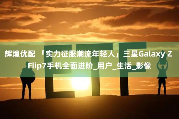 辉煌优配 「实力征服潮流年轻人」三星Galaxy Z Flip7手机全面进阶_用户_生活_影像