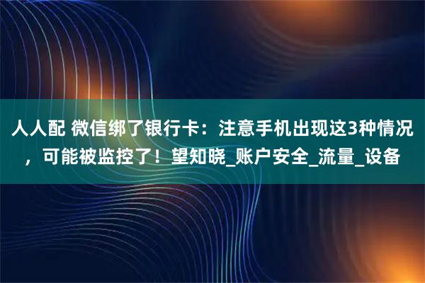人人配 微信绑了银行卡：注意手机出现这3种情况，可能被监控了！望知晓_账户安全_流量_设备