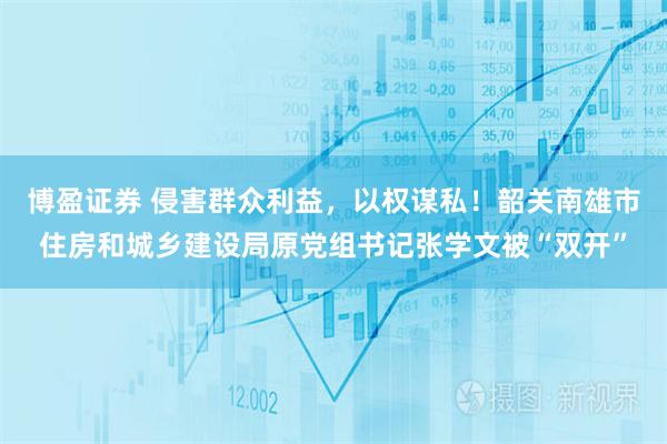 博盈证券 侵害群众利益，以权谋私！韶关南雄市住房和城乡建设局原党组书记张学文被“双开”