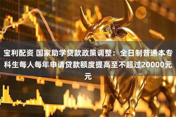 宝利配资 国家助学贷款政策调整：全日制普通本专科生每人每年申请贷款额度提高至不超过20000元