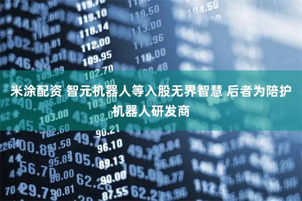 米涂配资 智元机器人等入股无界智慧 后者为陪护机器人研发商
