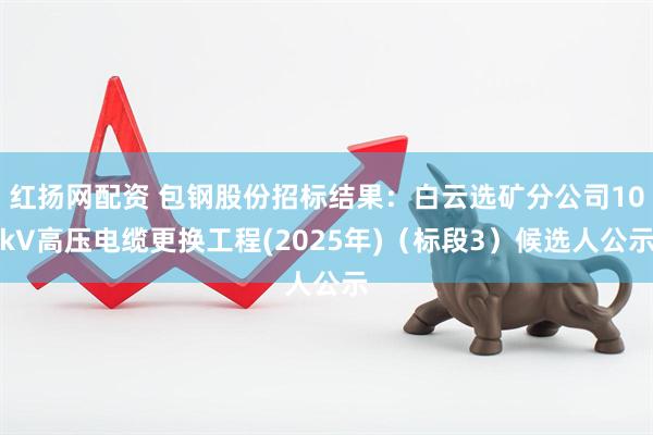 红扬网配资 包钢股份招标结果：白云选矿分公司10kV高压电缆更换工程(2025年)（标段3）候选人公示