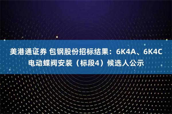 美港通证券 包钢股份招标结果：6K4A、6K4C电动蝶阀安装（标段4）候选人公示