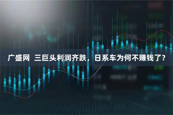 广盛网  三巨头利润齐跌，日系车为何不赚钱了？