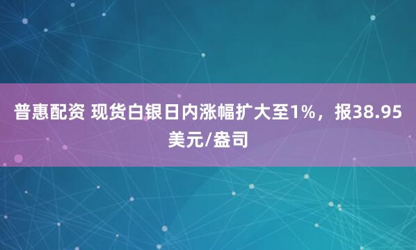 普惠配资 现货白银日内涨幅扩大至1%，报38.95美元/盎司