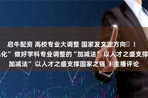 启牛配资 高校专业大调整 国家发文定方向! 从“大而全”到“特色化” 做好学科专业调整的“加减法” 以人才之盛支撑国家之强 丨主播评论