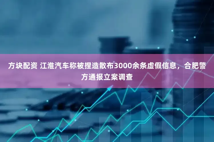 方块配资 江淮汽车称被捏造散布3000余条虚假信息，合肥警方通报立案调查