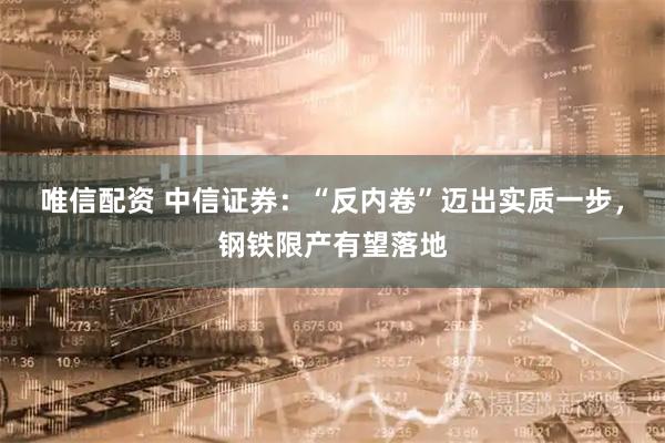 唯信配资 中信证券：“反内卷”迈出实质一步，钢铁限产有望落地