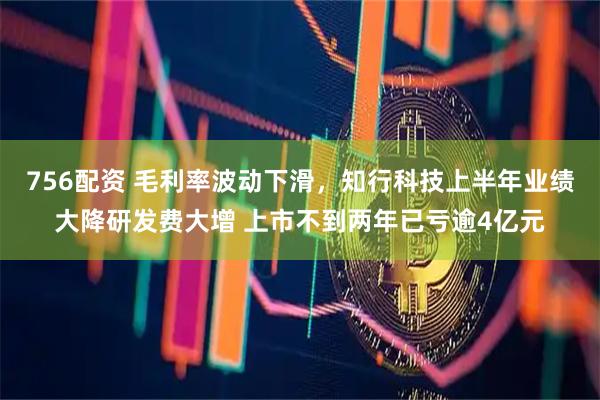 756配资 毛利率波动下滑，知行科技上半年业绩大降研发费大增 上市不到两年已亏逾4亿元