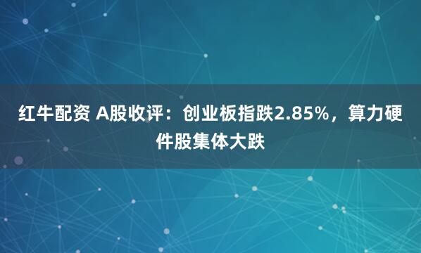 红牛配资 A股收评：创业板指跌2.85%，算力硬件股集体大跌