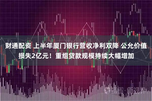 财通配资 上半年厦门银行营收净利双降 公允价值损失2亿元！重组贷款规模持续大幅增加