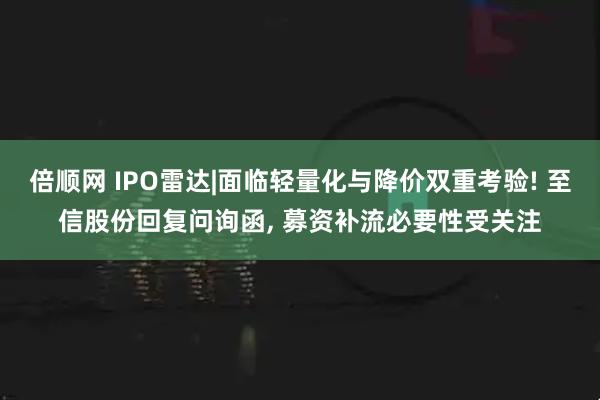 倍顺网 IPO雷达|面临轻量化与降价双重考验! 至信股份回复问询函, 募资补流必要性受关注