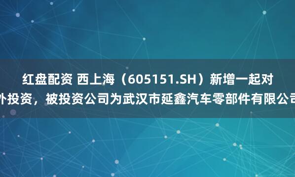 红盘配资 西上海（605151.SH）新增一起对外投资，被投资公司为武汉市延鑫汽车零部件有限公司