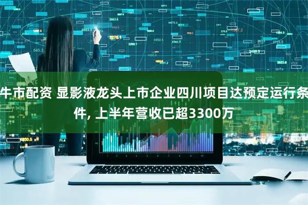 牛市配资 显影液龙头上市企业四川项目达预定运行条件, 上半年营收已超3300万