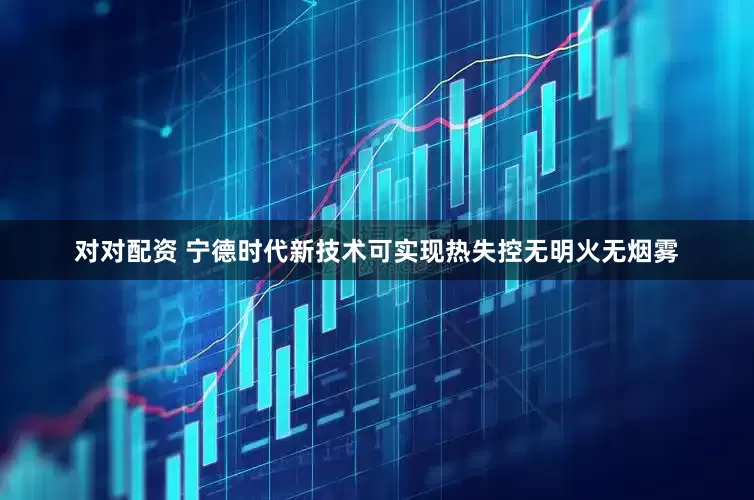 对对配资 宁德时代新技术可实现热失控无明火无烟雾