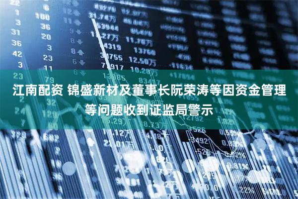 江南配资 锦盛新材及董事长阮荣涛等因资金管理等问题收到证监局警示