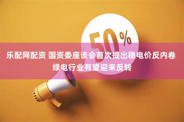 乐配网配资 国资委座谈会首次提出稳电价反内卷 绿电行业有望迎来反转