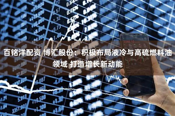 百铭洋配资 博汇股份：积极布局液冷与高硫燃料油领域 打造增长新动能