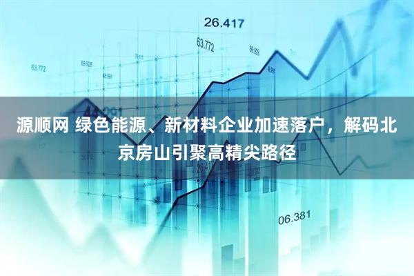 源顺网 绿色能源、新材料企业加速落户,解码北京房山引聚高精尖路径