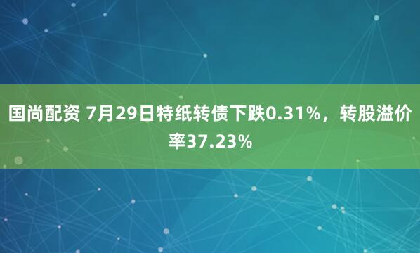 国尚配资 7月29日特纸转债下跌0.31%，转股溢价率37.23%