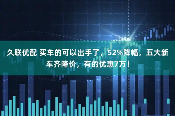 久联优配 买车的可以出手了，52%降幅，五大新车齐降价，有的优惠7万！