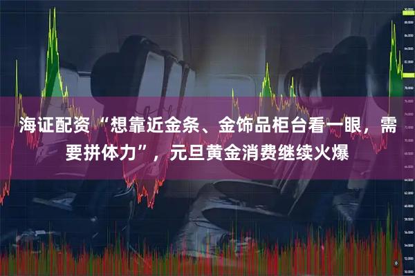 海证配资 “想靠近金条、金饰品柜台看一眼，需要拼体力”，元旦黄金消费继续火爆