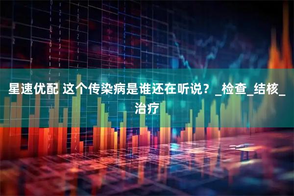 星速优配 这个传染病是谁还在听说？_检查_结核_治疗