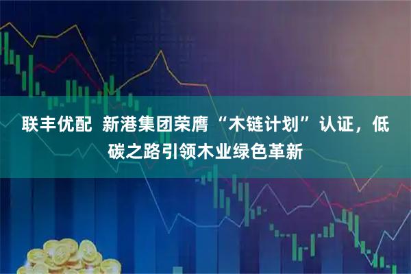 联丰优配  新港集团荣膺 “木链计划” 认证，低碳之路引领木业绿色革新