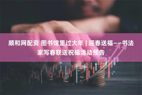 顺和网配资 图书馆里过大年 | 迎春送福——书法家写春联送祝福活动预告