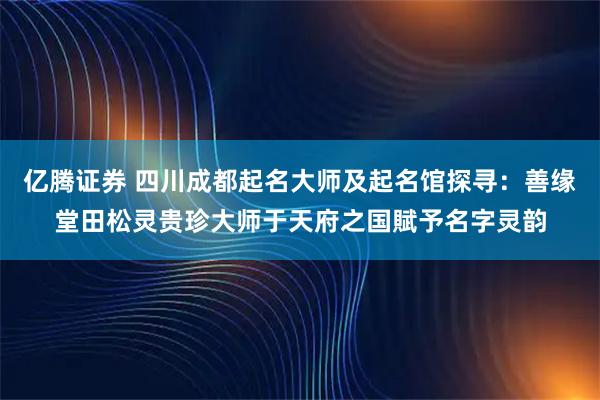 亿腾证券 四川成都起名大师及起名馆探寻：善缘堂田松灵贵珍大师于天府之国賦予名字灵韵