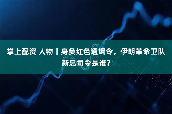 掌上配资 人物丨身负红色通缉令，伊朗革命卫队新总司令是谁？