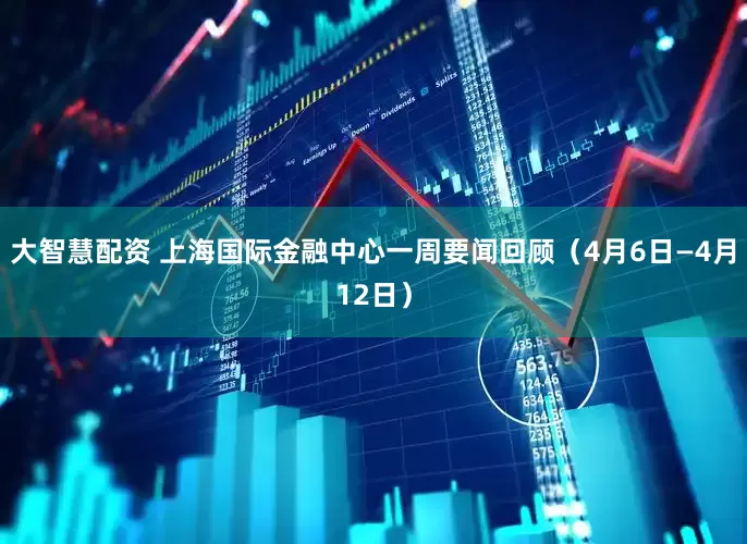 大智慧配资 上海国际金融中心一周要闻回顾(4月6日—4月12日)