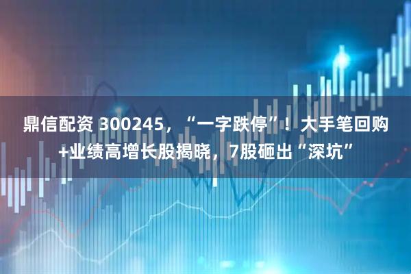 鼎信配资 300245，“一字跌停”！大手笔回购+业绩高增长股揭晓，7股砸出“深坑”