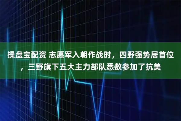 操盘宝配资 志愿军入朝作战时，四野强势居首位，三野旗下五大主力部队悉数参加了抗美