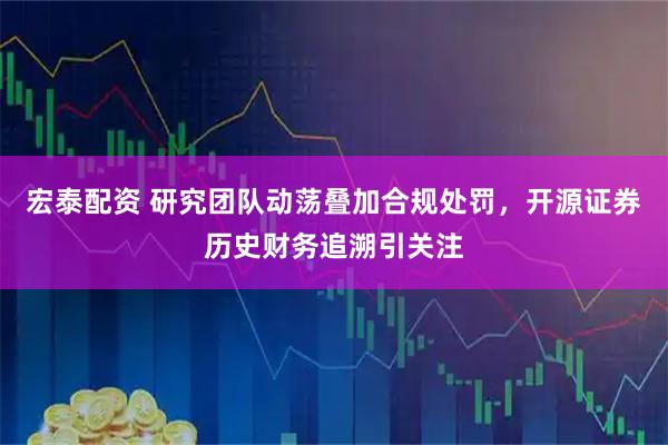 宏泰配资 研究团队动荡叠加合规处罚，开源证券历史财务追溯引关注