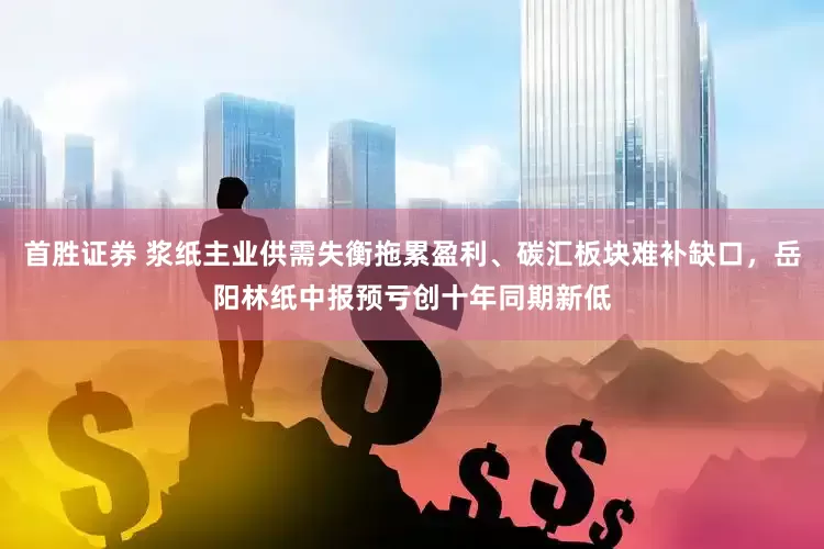 首胜证券 浆纸主业供需失衡拖累盈利、碳汇板块难补缺口，岳阳林纸中报预亏创十年同期新低
